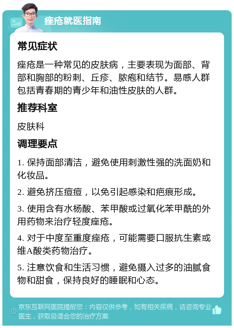 痤疮就医指南 常见症状 痤疮是一种常见的皮肤病，主要表现为面部、背部和胸部的粉刺、丘疹、脓疱和结节。易感人群包括青春期的青少年和油性皮肤的人群。 推荐科室 皮肤科 调理要点 1. 保持面部清洁，避免使用刺激性强的洗面奶和化妆品。 2. 避免挤压痘痘，以免引起感染和疤痕形成。 3. 使用含有水杨酸、苯甲酸或过氧化苯甲酰的外用药物来治疗轻度痤疮。 4. 对于中度至重度痤疮，可能需要口服抗生素或维A酸类药物治疗。 5. 注意饮食和生活习惯，避免摄入过多的油腻食物和甜食，保持良好的睡眠和心态。