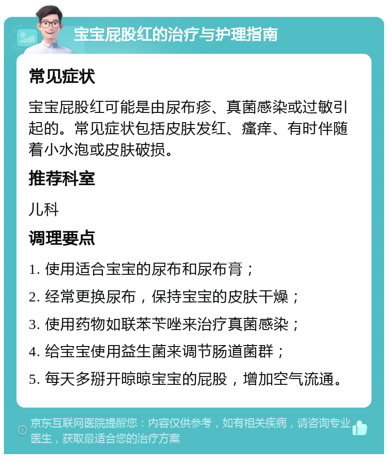 宝宝屁股红的治疗与护理指南 常见症状 宝宝屁股红可能是由尿布疹、真菌感染或过敏引起的。常见症状包括皮肤发红、瘙痒、有时伴随着小水泡或皮肤破损。 推荐科室 儿科 调理要点 1. 使用适合宝宝的尿布和尿布膏； 2. 经常更换尿布，保持宝宝的皮肤干燥； 3. 使用药物如联苯苄唑来治疗真菌感染； 4. 给宝宝使用益生菌来调节肠道菌群； 5. 每天多掰开晾晾宝宝的屁股，增加空气流通。