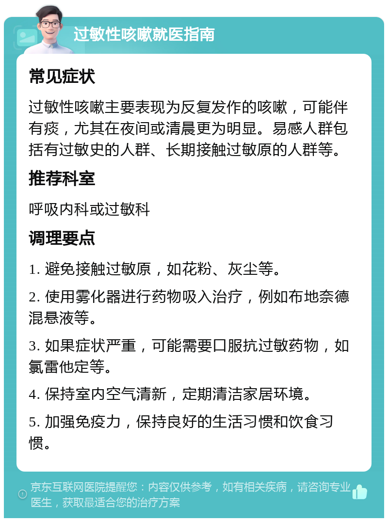 过敏性咳嗽就医指南 常见症状 过敏性咳嗽主要表现为反复发作的咳嗽，可能伴有痰，尤其在夜间或清晨更为明显。易感人群包括有过敏史的人群、长期接触过敏原的人群等。 推荐科室 呼吸内科或过敏科 调理要点 1. 避免接触过敏原，如花粉、灰尘等。 2. 使用雾化器进行药物吸入治疗，例如布地奈德混悬液等。 3. 如果症状严重，可能需要口服抗过敏药物，如氯雷他定等。 4. 保持室内空气清新，定期清洁家居环境。 5. 加强免疫力，保持良好的生活习惯和饮食习惯。