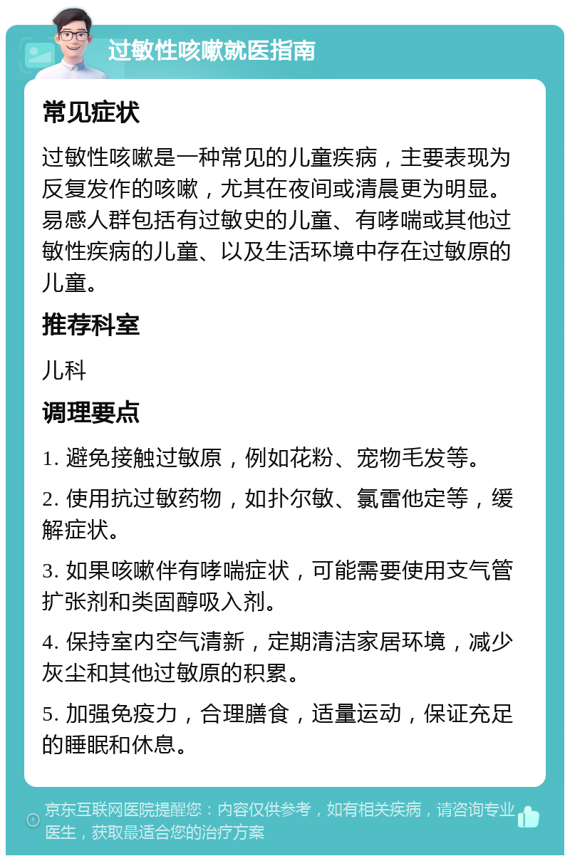 过敏性咳嗽就医指南 常见症状 过敏性咳嗽是一种常见的儿童疾病，主要表现为反复发作的咳嗽，尤其在夜间或清晨更为明显。易感人群包括有过敏史的儿童、有哮喘或其他过敏性疾病的儿童、以及生活环境中存在过敏原的儿童。 推荐科室 儿科 调理要点 1. 避免接触过敏原，例如花粉、宠物毛发等。 2. 使用抗过敏药物，如扑尔敏、氯雷他定等，缓解症状。 3. 如果咳嗽伴有哮喘症状，可能需要使用支气管扩张剂和类固醇吸入剂。 4. 保持室内空气清新，定期清洁家居环境，减少灰尘和其他过敏原的积累。 5. 加强免疫力，合理膳食，适量运动，保证充足的睡眠和休息。