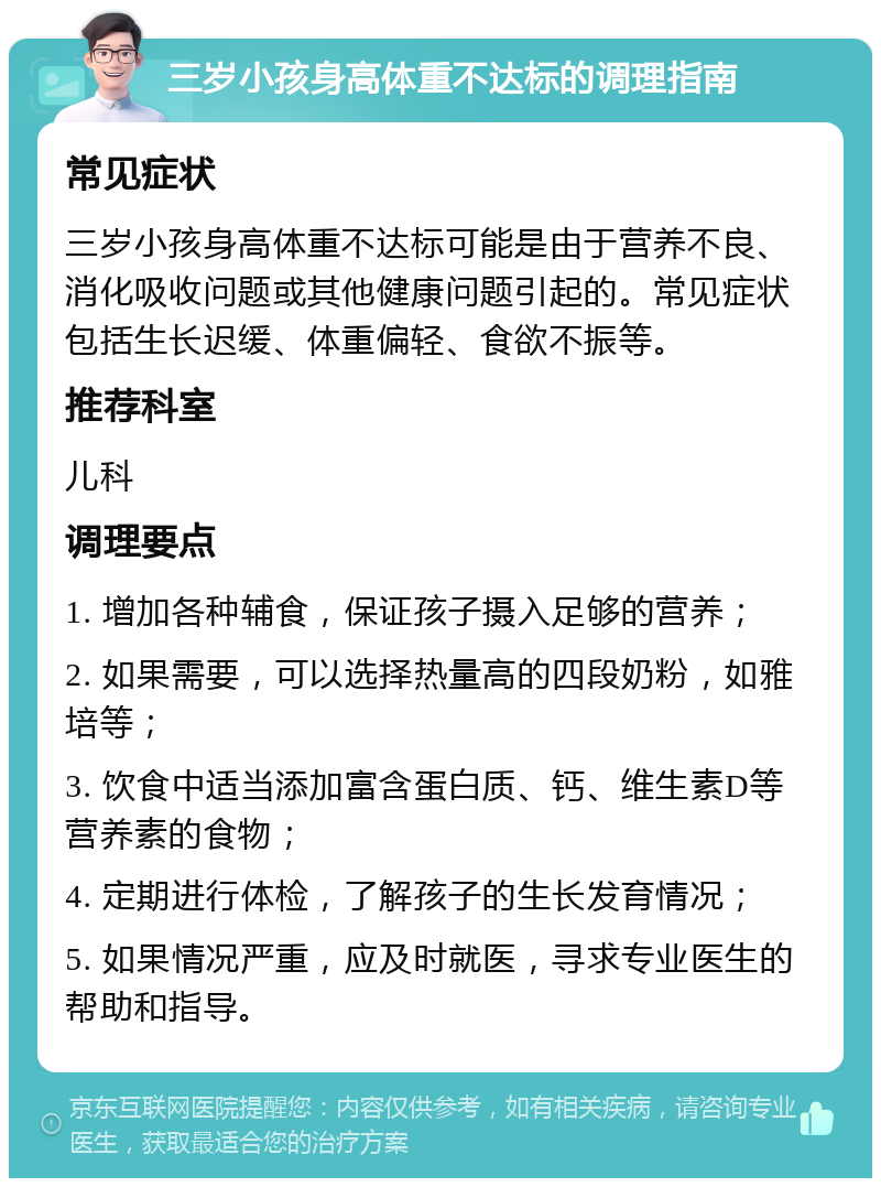 三岁小孩身高体重不达标的调理指南 常见症状 三岁小孩身高体重不达标可能是由于营养不良、消化吸收问题或其他健康问题引起的。常见症状包括生长迟缓、体重偏轻、食欲不振等。 推荐科室 儿科 调理要点 1. 增加各种辅食，保证孩子摄入足够的营养； 2. 如果需要，可以选择热量高的四段奶粉，如雅培等； 3. 饮食中适当添加富含蛋白质、钙、维生素D等营养素的食物； 4. 定期进行体检，了解孩子的生长发育情况； 5. 如果情况严重，应及时就医，寻求专业医生的帮助和指导。