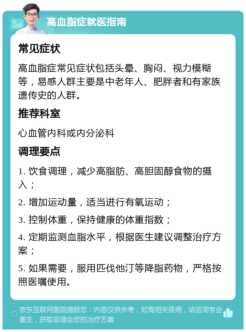 高血脂症就医指南 常见症状 高血脂症常见症状包括头晕、胸闷、视力模糊等，易感人群主要是中老年人、肥胖者和有家族遗传史的人群。 推荐科室 心血管内科或内分泌科 调理要点 1. 饮食调理，减少高脂肪、高胆固醇食物的摄入； 2. 增加运动量，适当进行有氧运动； 3. 控制体重，保持健康的体重指数； 4. 定期监测血脂水平，根据医生建议调整治疗方案； 5. 如果需要，服用匹伐他汀等降脂药物，严格按照医嘱使用。