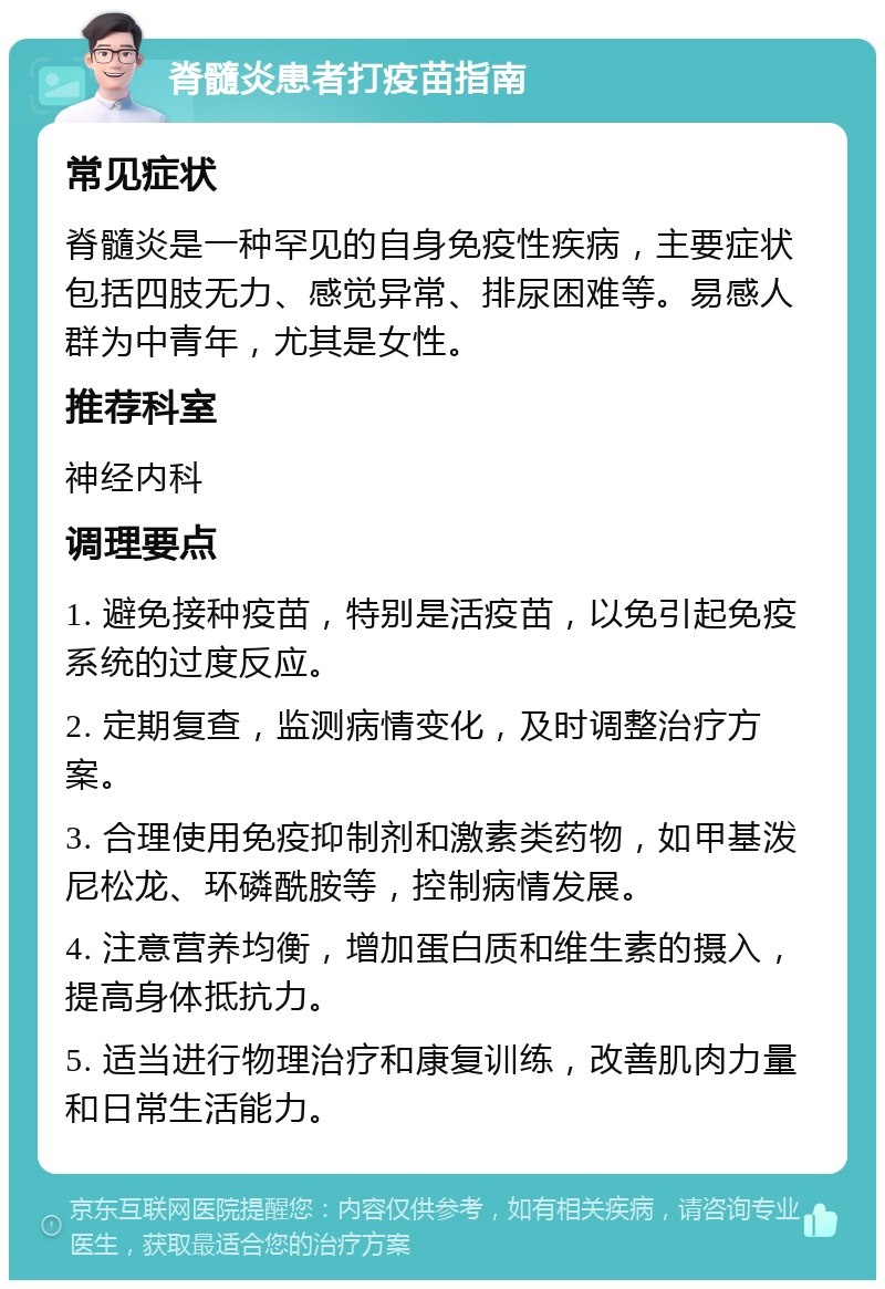 脊髓炎患者打疫苗指南 常见症状 脊髓炎是一种罕见的自身免疫性疾病，主要症状包括四肢无力、感觉异常、排尿困难等。易感人群为中青年，尤其是女性。 推荐科室 神经内科 调理要点 1. 避免接种疫苗，特别是活疫苗，以免引起免疫系统的过度反应。 2. 定期复查，监测病情变化，及时调整治疗方案。 3. 合理使用免疫抑制剂和激素类药物，如甲基泼尼松龙、环磷酰胺等，控制病情发展。 4. 注意营养均衡，增加蛋白质和维生素的摄入，提高身体抵抗力。 5. 适当进行物理治疗和康复训练，改善肌肉力量和日常生活能力。