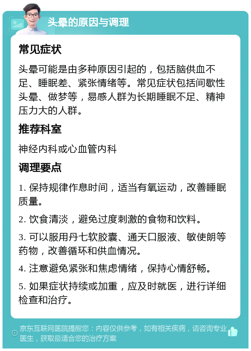 头晕的原因与调理 常见症状 头晕可能是由多种原因引起的，包括脑供血不足、睡眠差、紧张情绪等。常见症状包括间歇性头晕、做梦等，易感人群为长期睡眠不足、精神压力大的人群。 推荐科室 神经内科或心血管内科 调理要点 1. 保持规律作息时间，适当有氧运动，改善睡眠质量。 2. 饮食清淡，避免过度刺激的食物和饮料。 3. 可以服用丹七软胶囊、通天口服液、敏使朗等药物，改善循环和供血情况。 4. 注意避免紧张和焦虑情绪，保持心情舒畅。 5. 如果症状持续或加重，应及时就医，进行详细检查和治疗。