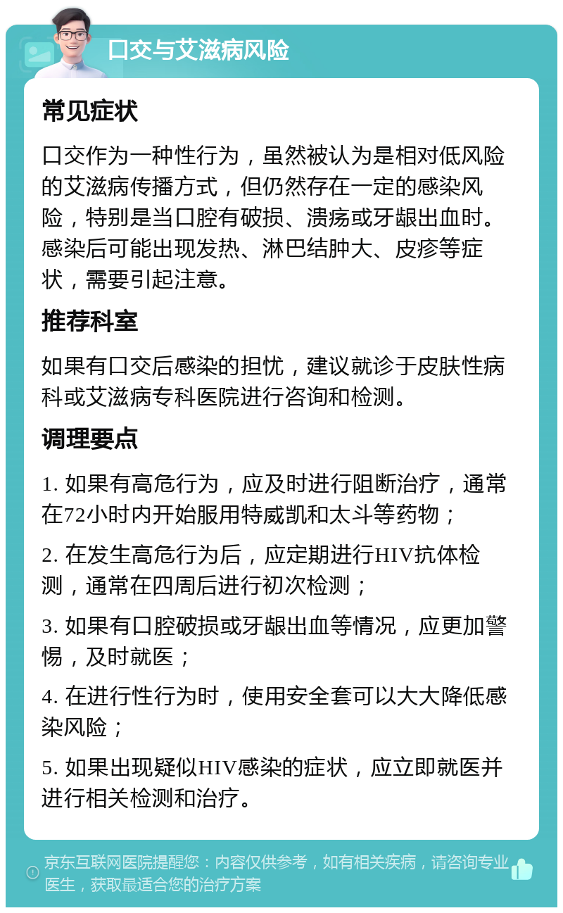 口交与艾滋病风险 常见症状 口交作为一种性行为，虽然被认为是相对低风险的艾滋病传播方式，但仍然存在一定的感染风险，特别是当口腔有破损、溃疡或牙龈出血时。感染后可能出现发热、淋巴结肿大、皮疹等症状，需要引起注意。 推荐科室 如果有口交后感染的担忧，建议就诊于皮肤性病科或艾滋病专科医院进行咨询和检测。 调理要点 1. 如果有高危行为，应及时进行阻断治疗，通常在72小时内开始服用特威凯和太斗等药物； 2. 在发生高危行为后，应定期进行HIV抗体检测，通常在四周后进行初次检测； 3. 如果有口腔破损或牙龈出血等情况，应更加警惕，及时就医； 4. 在进行性行为时，使用安全套可以大大降低感染风险； 5. 如果出现疑似HIV感染的症状，应立即就医并进行相关检测和治疗。