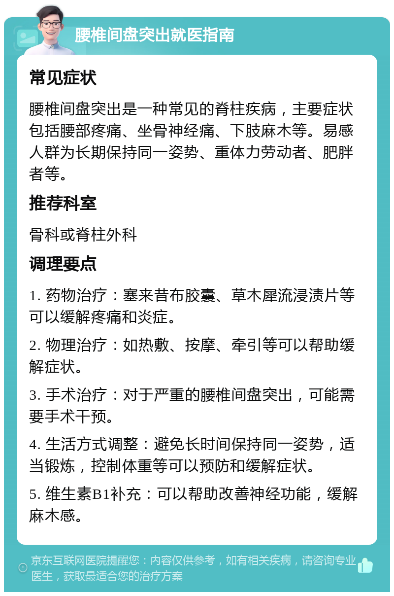 腰椎间盘突出就医指南 常见症状 腰椎间盘突出是一种常见的脊柱疾病，主要症状包括腰部疼痛、坐骨神经痛、下肢麻木等。易感人群为长期保持同一姿势、重体力劳动者、肥胖者等。 推荐科室 骨科或脊柱外科 调理要点 1. 药物治疗：塞来昔布胶囊、草木犀流浸渍片等可以缓解疼痛和炎症。 2. 物理治疗：如热敷、按摩、牵引等可以帮助缓解症状。 3. 手术治疗：对于严重的腰椎间盘突出，可能需要手术干预。 4. 生活方式调整：避免长时间保持同一姿势，适当锻炼，控制体重等可以预防和缓解症状。 5. 维生素B1补充：可以帮助改善神经功能，缓解麻木感。