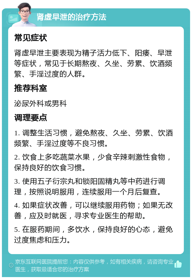 肾虚早泄的治疗方法 常见症状 肾虚早泄主要表现为精子活力低下、阳痿、早泄等症状，常见于长期熬夜、久坐、劳累、饮酒频繁、手淫过度的人群。 推荐科室 泌尿外科或男科 调理要点 1. 调整生活习惯，避免熬夜、久坐、劳累、饮酒频繁、手淫过度等不良习惯。 2. 饮食上多吃蔬菜水果，少食辛辣刺激性食物，保持良好的饮食习惯。 3. 使用五子衍宗丸和锁阳固精丸等中药进行调理，按照说明服用，连续服用一个月后复查。 4. 如果症状改善，可以继续服用药物；如果无改善，应及时就医，寻求专业医生的帮助。 5. 在服药期间，多饮水，保持良好的心态，避免过度焦虑和压力。