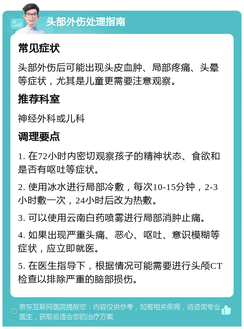 头部外伤处理指南 常见症状 头部外伤后可能出现头皮血肿、局部疼痛、头晕等症状，尤其是儿童更需要注意观察。 推荐科室 神经外科或儿科 调理要点 1. 在72小时内密切观察孩子的精神状态、食欲和是否有呕吐等症状。 2. 使用冰水进行局部冷敷，每次10-15分钟，2-3小时敷一次，24小时后改为热敷。 3. 可以使用云南白药喷雾进行局部消肿止痛。 4. 如果出现严重头痛、恶心、呕吐、意识模糊等症状，应立即就医。 5. 在医生指导下，根据情况可能需要进行头颅CT检查以排除严重的脑部损伤。