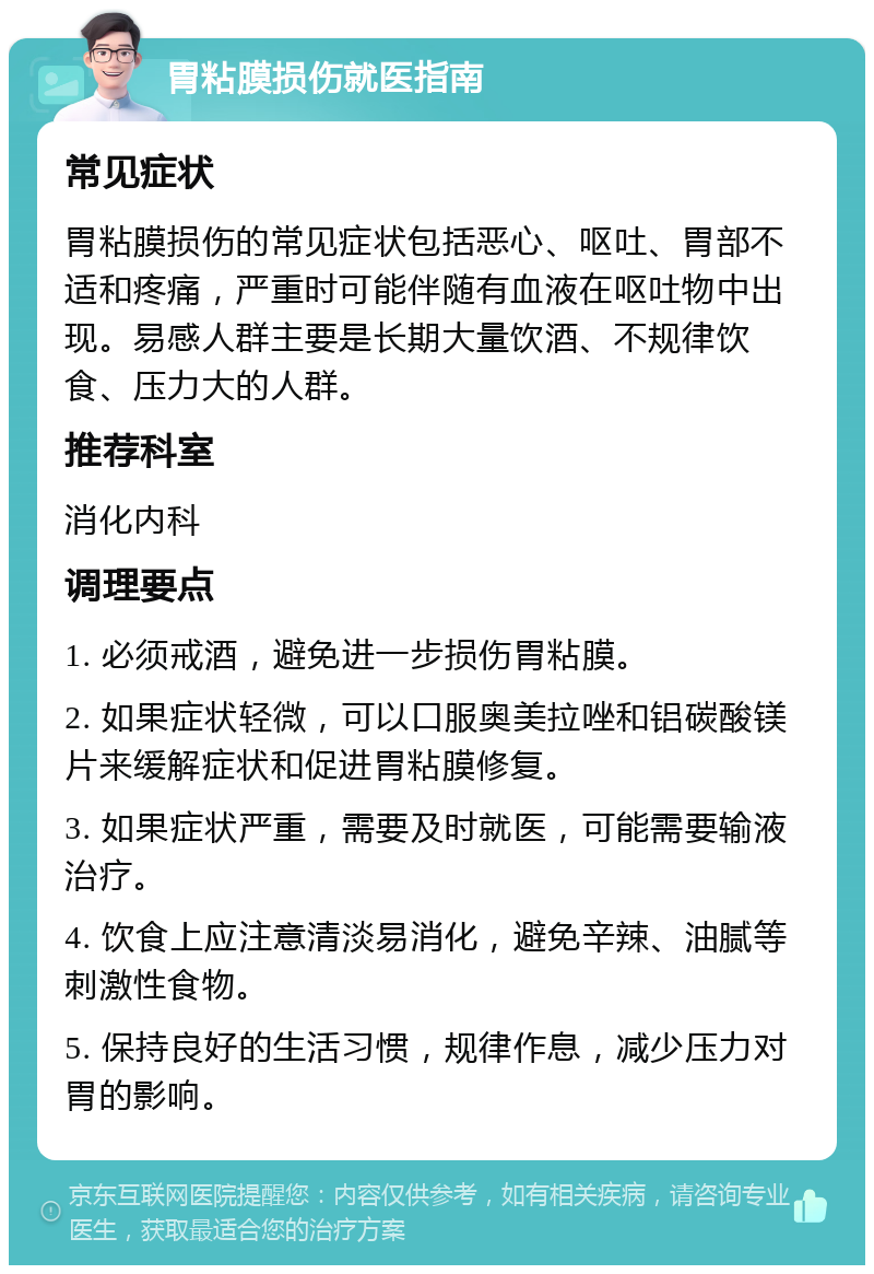 胃粘膜损伤就医指南 常见症状 胃粘膜损伤的常见症状包括恶心、呕吐、胃部不适和疼痛，严重时可能伴随有血液在呕吐物中出现。易感人群主要是长期大量饮酒、不规律饮食、压力大的人群。 推荐科室 消化内科 调理要点 1. 必须戒酒，避免进一步损伤胃粘膜。 2. 如果症状轻微，可以口服奥美拉唑和铝碳酸镁片来缓解症状和促进胃粘膜修复。 3. 如果症状严重，需要及时就医，可能需要输液治疗。 4. 饮食上应注意清淡易消化，避免辛辣、油腻等刺激性食物。 5. 保持良好的生活习惯，规律作息，减少压力对胃的影响。