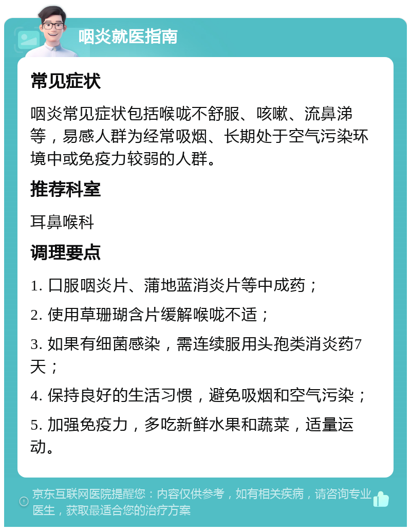 咽炎就医指南 常见症状 咽炎常见症状包括喉咙不舒服、咳嗽、流鼻涕等，易感人群为经常吸烟、长期处于空气污染环境中或免疫力较弱的人群。 推荐科室 耳鼻喉科 调理要点 1. 口服咽炎片、蒲地蓝消炎片等中成药； 2. 使用草珊瑚含片缓解喉咙不适； 3. 如果有细菌感染，需连续服用头孢类消炎药7天； 4. 保持良好的生活习惯，避免吸烟和空气污染； 5. 加强免疫力，多吃新鲜水果和蔬菜，适量运动。