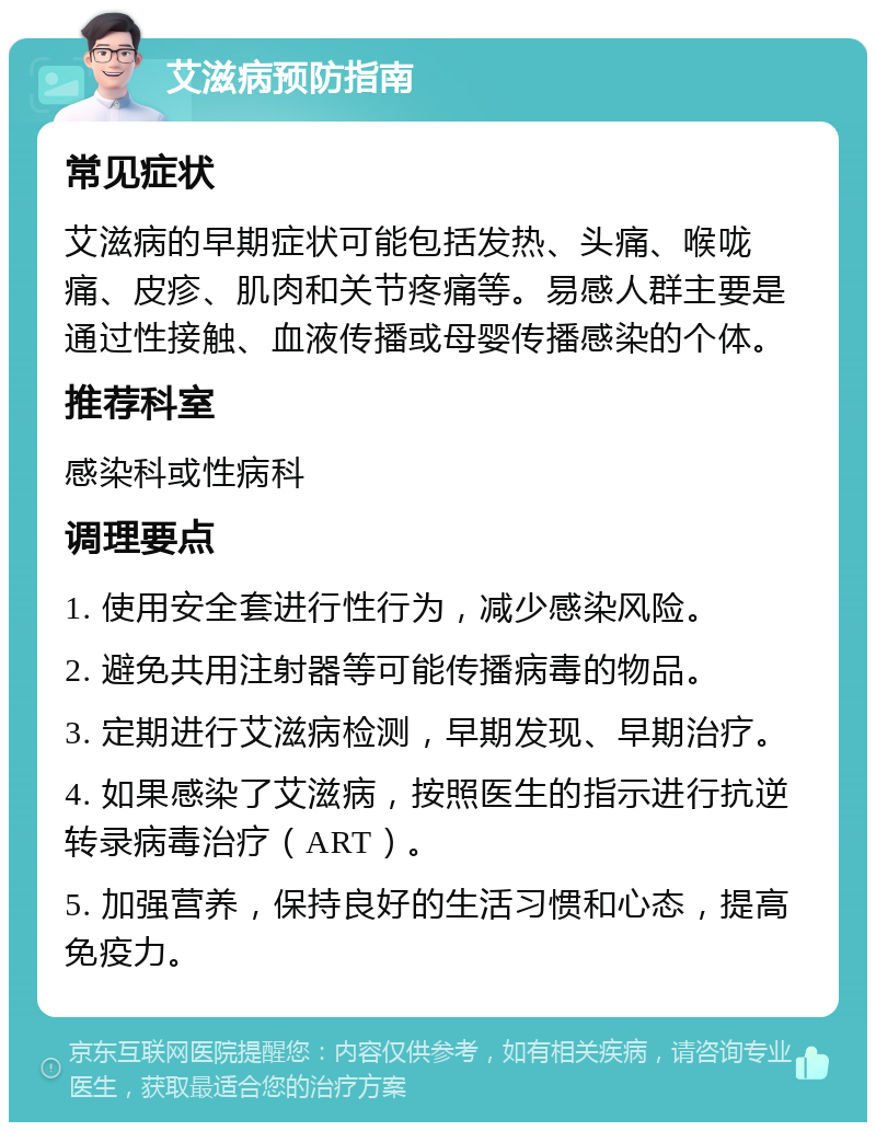 艾滋病预防指南 常见症状 艾滋病的早期症状可能包括发热、头痛、喉咙痛、皮疹、肌肉和关节疼痛等。易感人群主要是通过性接触、血液传播或母婴传播感染的个体。 推荐科室 感染科或性病科 调理要点 1. 使用安全套进行性行为，减少感染风险。 2. 避免共用注射器等可能传播病毒的物品。 3. 定期进行艾滋病检测，早期发现、早期治疗。 4. 如果感染了艾滋病，按照医生的指示进行抗逆转录病毒治疗（ART）。 5. 加强营养，保持良好的生活习惯和心态，提高免疫力。