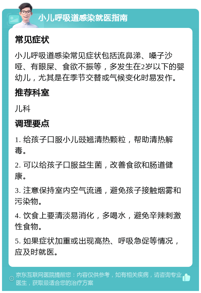 小儿呼吸道感染就医指南 常见症状 小儿呼吸道感染常见症状包括流鼻涕、嗓子沙哑、有眼屎、食欲不振等，多发生在2岁以下的婴幼儿，尤其是在季节交替或气候变化时易发作。 推荐科室 儿科 调理要点 1. 给孩子口服小儿豉翘清热颗粒，帮助清热解毒。 2. 可以给孩子口服益生菌，改善食欲和肠道健康。 3. 注意保持室内空气流通，避免孩子接触烟雾和污染物。 4. 饮食上要清淡易消化，多喝水，避免辛辣刺激性食物。 5. 如果症状加重或出现高热、呼吸急促等情况，应及时就医。