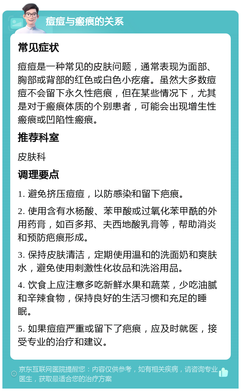 痘痘与瘢痕的关系 常见症状 痘痘是一种常见的皮肤问题，通常表现为面部、胸部或背部的红色或白色小疙瘩。虽然大多数痘痘不会留下永久性疤痕，但在某些情况下，尤其是对于瘢痕体质的个别患者，可能会出现增生性瘢痕或凹陷性瘢痕。 推荐科室 皮肤科 调理要点 1. 避免挤压痘痘，以防感染和留下疤痕。 2. 使用含有水杨酸、苯甲酸或过氧化苯甲酰的外用药膏，如百多邦、夫西地酸乳膏等，帮助消炎和预防疤痕形成。 3. 保持皮肤清洁，定期使用温和的洗面奶和爽肤水，避免使用刺激性化妆品和洗浴用品。 4. 饮食上应注意多吃新鲜水果和蔬菜，少吃油腻和辛辣食物，保持良好的生活习惯和充足的睡眠。 5. 如果痘痘严重或留下了疤痕，应及时就医，接受专业的治疗和建议。