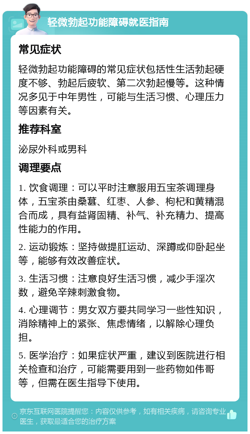 轻微勃起功能障碍就医指南 常见症状 轻微勃起功能障碍的常见症状包括性生活勃起硬度不够、勃起后疲软、第二次勃起慢等。这种情况多见于中年男性，可能与生活习惯、心理压力等因素有关。 推荐科室 泌尿外科或男科 调理要点 1. 饮食调理：可以平时注意服用五宝茶调理身体，五宝茶由桑葚、红枣、人参、枸杞和黄精混合而成，具有益肾固精、补气、补充精力、提高性能力的作用。 2. 运动锻炼：坚持做提肛运动、深蹲或仰卧起坐等，能够有效改善症状。 3. 生活习惯：注意良好生活习惯，减少手淫次数，避免辛辣刺激食物。 4. 心理调节：男女双方要共同学习一些性知识，消除精神上的紧张、焦虑情绪，以解除心理负担。 5. 医学治疗：如果症状严重，建议到医院进行相关检查和治疗，可能需要用到一些药物如伟哥等，但需在医生指导下使用。