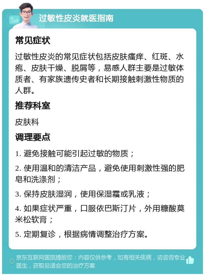 过敏性皮炎就医指南 常见症状 过敏性皮炎的常见症状包括皮肤瘙痒、红斑、水疱、皮肤干燥、脱屑等，易感人群主要是过敏体质者、有家族遗传史者和长期接触刺激性物质的人群。 推荐科室 皮肤科 调理要点 1. 避免接触可能引起过敏的物质； 2. 使用温和的清洁产品，避免使用刺激性强的肥皂和洗涤剂； 3. 保持皮肤湿润，使用保湿霜或乳液； 4. 如果症状严重，口服依巴斯汀片，外用糠酸莫米松软膏； 5. 定期复诊，根据病情调整治疗方案。