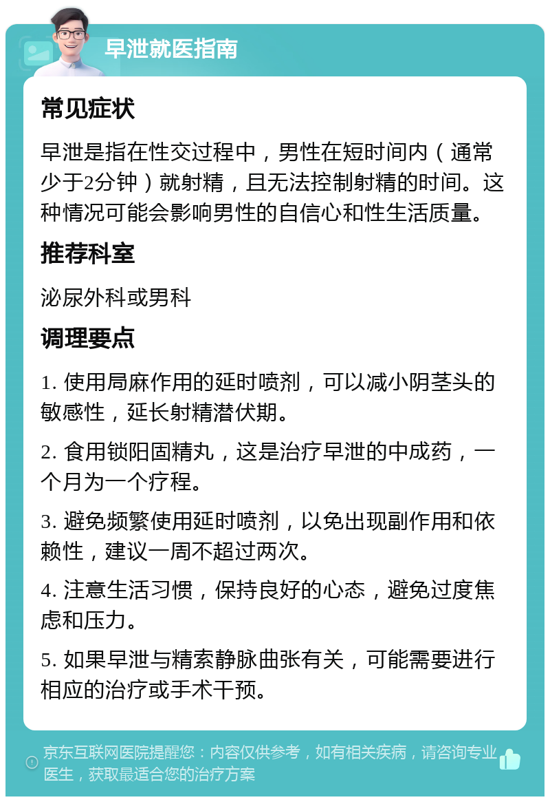 早泄就医指南 常见症状 早泄是指在性交过程中，男性在短时间内（通常少于2分钟）就射精，且无法控制射精的时间。这种情况可能会影响男性的自信心和性生活质量。 推荐科室 泌尿外科或男科 调理要点 1. 使用局麻作用的延时喷剂，可以减小阴茎头的敏感性，延长射精潜伏期。 2. 食用锁阳固精丸，这是治疗早泄的中成药，一个月为一个疗程。 3. 避免频繁使用延时喷剂，以免出现副作用和依赖性，建议一周不超过两次。 4. 注意生活习惯，保持良好的心态，避免过度焦虑和压力。 5. 如果早泄与精索静脉曲张有关，可能需要进行相应的治疗或手术干预。