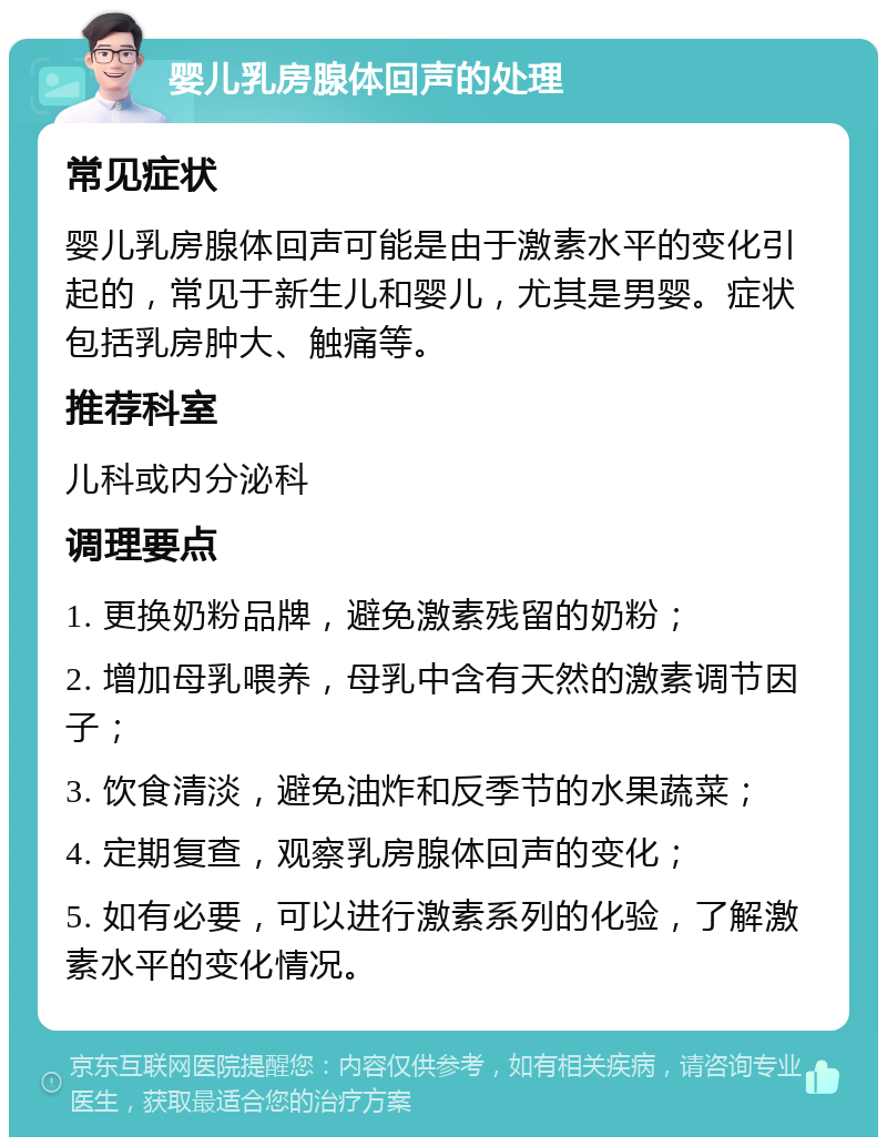 婴儿乳房腺体回声的处理 常见症状 婴儿乳房腺体回声可能是由于激素水平的变化引起的，常见于新生儿和婴儿，尤其是男婴。症状包括乳房肿大、触痛等。 推荐科室 儿科或内分泌科 调理要点 1. 更换奶粉品牌，避免激素残留的奶粉； 2. 增加母乳喂养，母乳中含有天然的激素调节因子； 3. 饮食清淡，避免油炸和反季节的水果蔬菜； 4. 定期复查，观察乳房腺体回声的变化； 5. 如有必要，可以进行激素系列的化验，了解激素水平的变化情况。