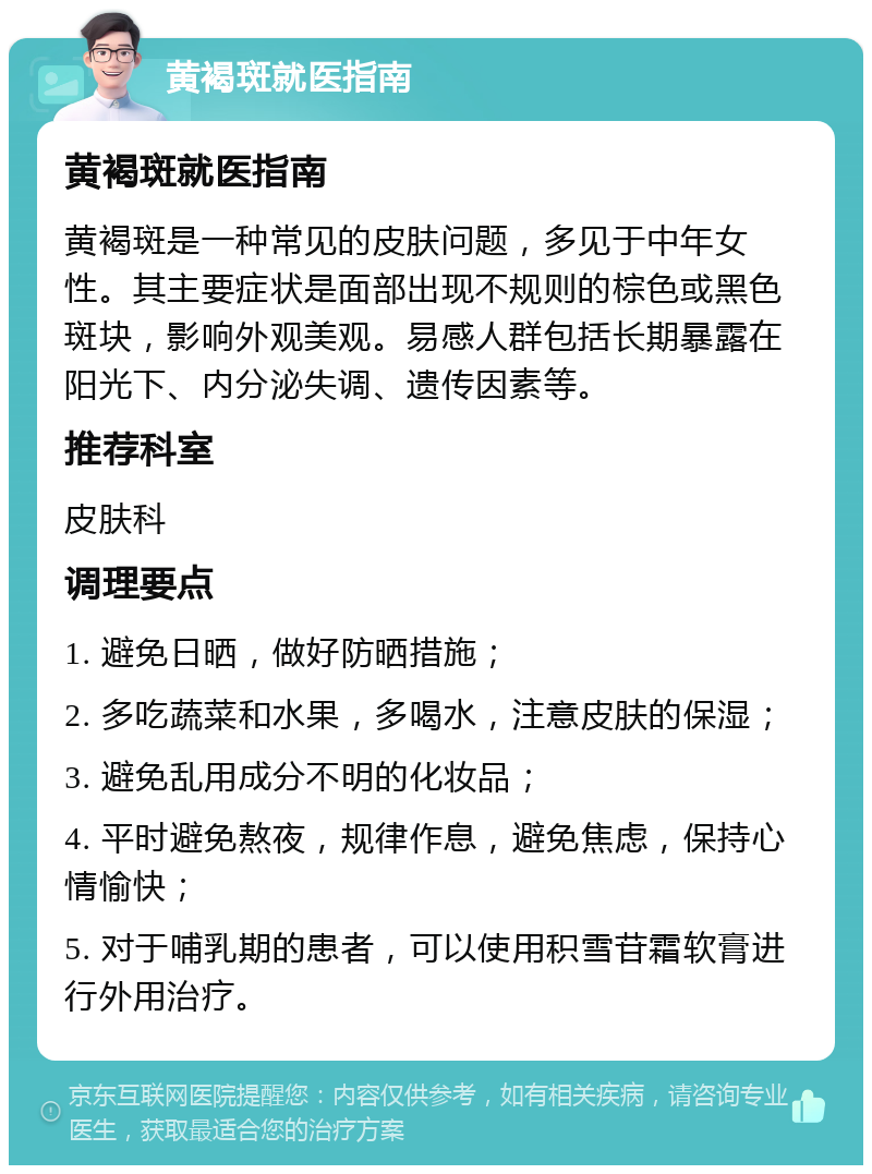 黄褐斑就医指南 黄褐斑就医指南 黄褐斑是一种常见的皮肤问题，多见于中年女性。其主要症状是面部出现不规则的棕色或黑色斑块，影响外观美观。易感人群包括长期暴露在阳光下、内分泌失调、遗传因素等。 推荐科室 皮肤科 调理要点 1. 避免日晒，做好防晒措施； 2. 多吃蔬菜和水果，多喝水，注意皮肤的保湿； 3. 避免乱用成分不明的化妆品； 4. 平时避免熬夜，规律作息，避免焦虑，保持心情愉快； 5. 对于哺乳期的患者，可以使用积雪苷霜软膏进行外用治疗。