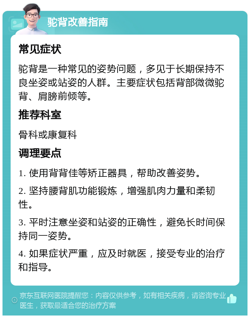 驼背改善指南 常见症状 驼背是一种常见的姿势问题，多见于长期保持不良坐姿或站姿的人群。主要症状包括背部微微驼背、肩膀前倾等。 推荐科室 骨科或康复科 调理要点 1. 使用背背佳等矫正器具，帮助改善姿势。 2. 坚持腰背肌功能锻炼，增强肌肉力量和柔韧性。 3. 平时注意坐姿和站姿的正确性，避免长时间保持同一姿势。 4. 如果症状严重，应及时就医，接受专业的治疗和指导。