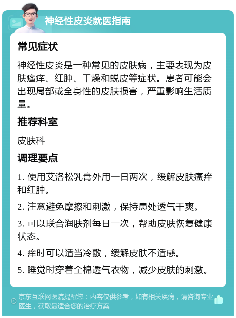 神经性皮炎就医指南 常见症状 神经性皮炎是一种常见的皮肤病，主要表现为皮肤瘙痒、红肿、干燥和蜕皮等症状。患者可能会出现局部或全身性的皮肤损害，严重影响生活质量。 推荐科室 皮肤科 调理要点 1. 使用艾洛松乳膏外用一日两次，缓解皮肤瘙痒和红肿。 2. 注意避免摩擦和刺激，保持患处透气干爽。 3. 可以联合润肤剂每日一次，帮助皮肤恢复健康状态。 4. 痒时可以适当冷敷，缓解皮肤不适感。 5. 睡觉时穿着全棉透气衣物，减少皮肤的刺激。