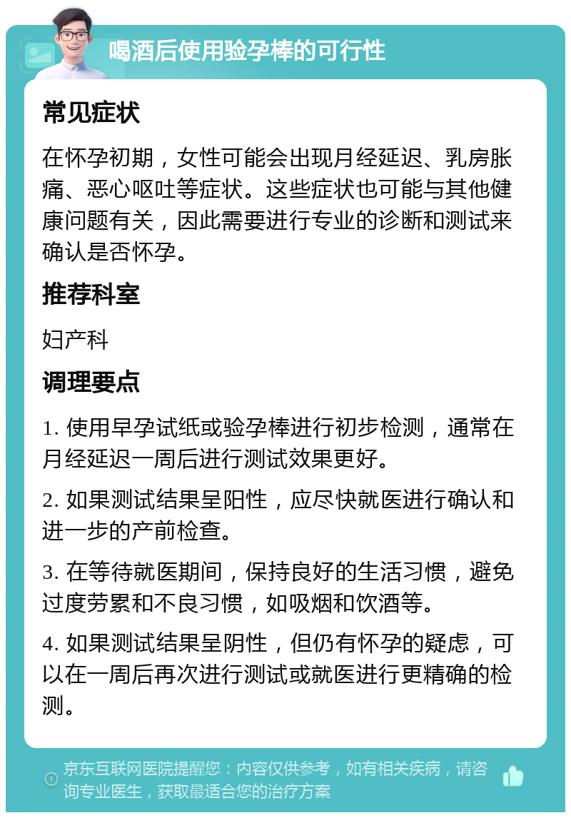 喝酒后使用验孕棒的可行性 常见症状 在怀孕初期，女性可能会出现月经延迟、乳房胀痛、恶心呕吐等症状。这些症状也可能与其他健康问题有关，因此需要进行专业的诊断和测试来确认是否怀孕。 推荐科室 妇产科 调理要点 1. 使用早孕试纸或验孕棒进行初步检测，通常在月经延迟一周后进行测试效果更好。 2. 如果测试结果呈阳性，应尽快就医进行确认和进一步的产前检查。 3. 在等待就医期间，保持良好的生活习惯，避免过度劳累和不良习惯，如吸烟和饮酒等。 4. 如果测试结果呈阴性，但仍有怀孕的疑虑，可以在一周后再次进行测试或就医进行更精确的检测。