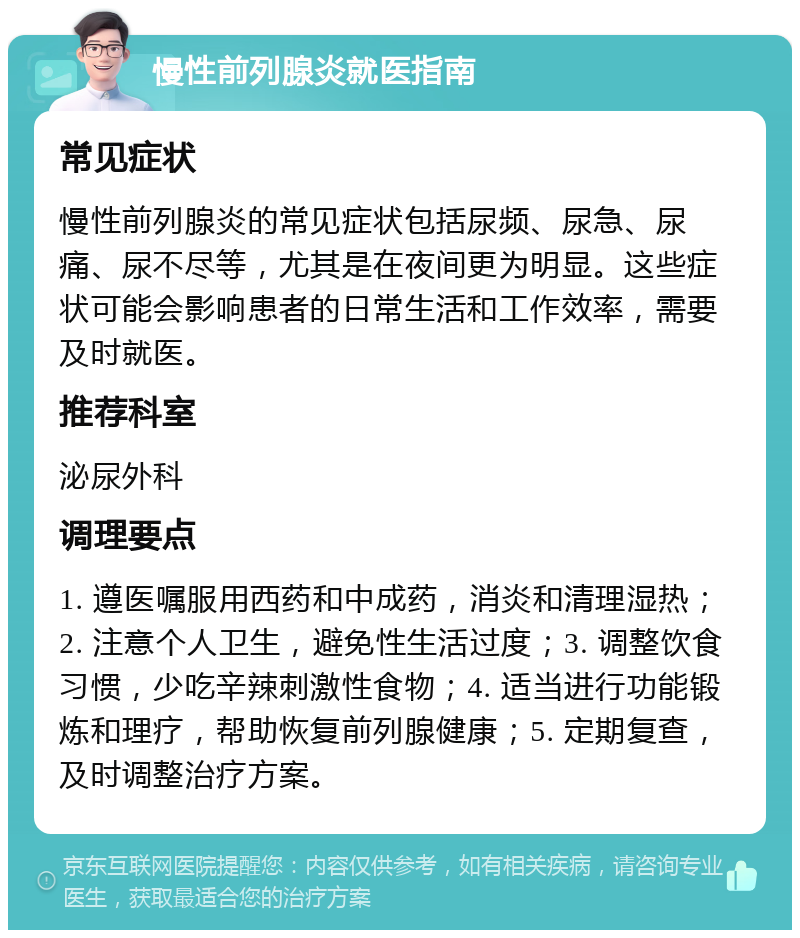 慢性前列腺炎就医指南 常见症状 慢性前列腺炎的常见症状包括尿频、尿急、尿痛、尿不尽等，尤其是在夜间更为明显。这些症状可能会影响患者的日常生活和工作效率，需要及时就医。 推荐科室 泌尿外科 调理要点 1. 遵医嘱服用西药和中成药，消炎和清理湿热；2. 注意个人卫生，避免性生活过度；3. 调整饮食习惯，少吃辛辣刺激性食物；4. 适当进行功能锻炼和理疗，帮助恢复前列腺健康；5. 定期复查，及时调整治疗方案。