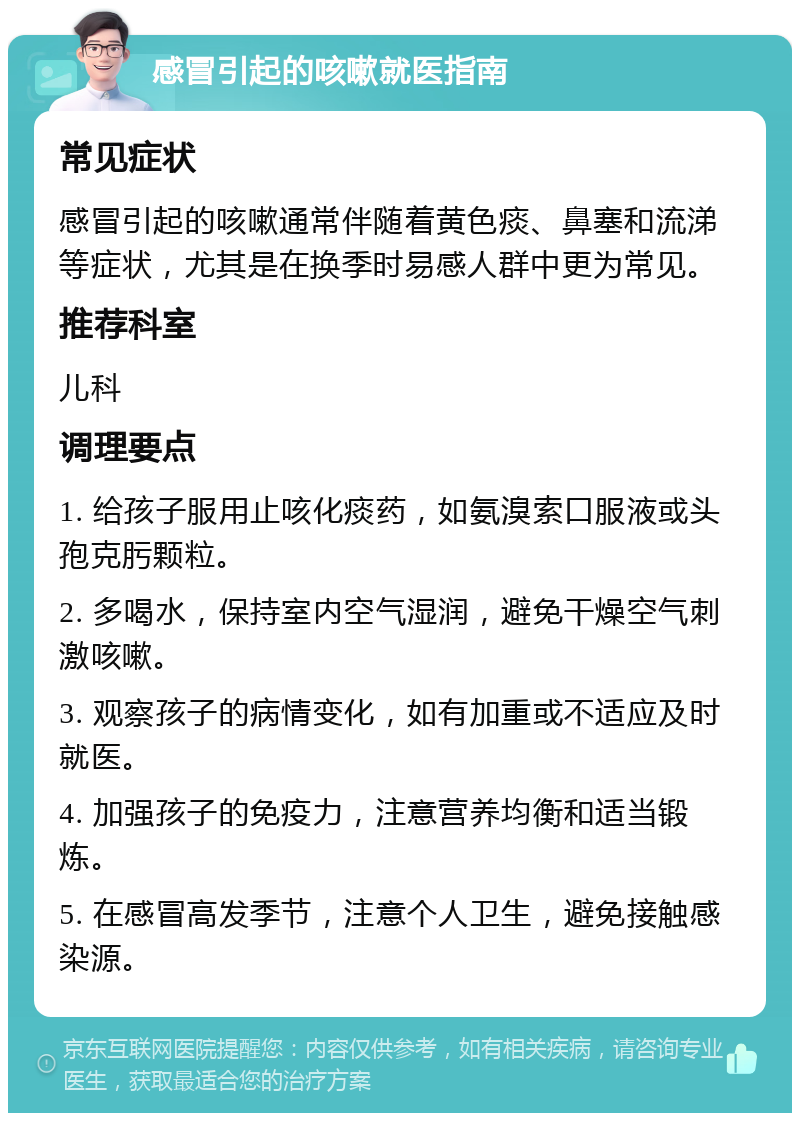 感冒引起的咳嗽就医指南 常见症状 感冒引起的咳嗽通常伴随着黄色痰、鼻塞和流涕等症状，尤其是在换季时易感人群中更为常见。 推荐科室 儿科 调理要点 1. 给孩子服用止咳化痰药，如氨溴索口服液或头孢克肟颗粒。 2. 多喝水，保持室内空气湿润，避免干燥空气刺激咳嗽。 3. 观察孩子的病情变化，如有加重或不适应及时就医。 4. 加强孩子的免疫力，注意营养均衡和适当锻炼。 5. 在感冒高发季节，注意个人卫生，避免接触感染源。