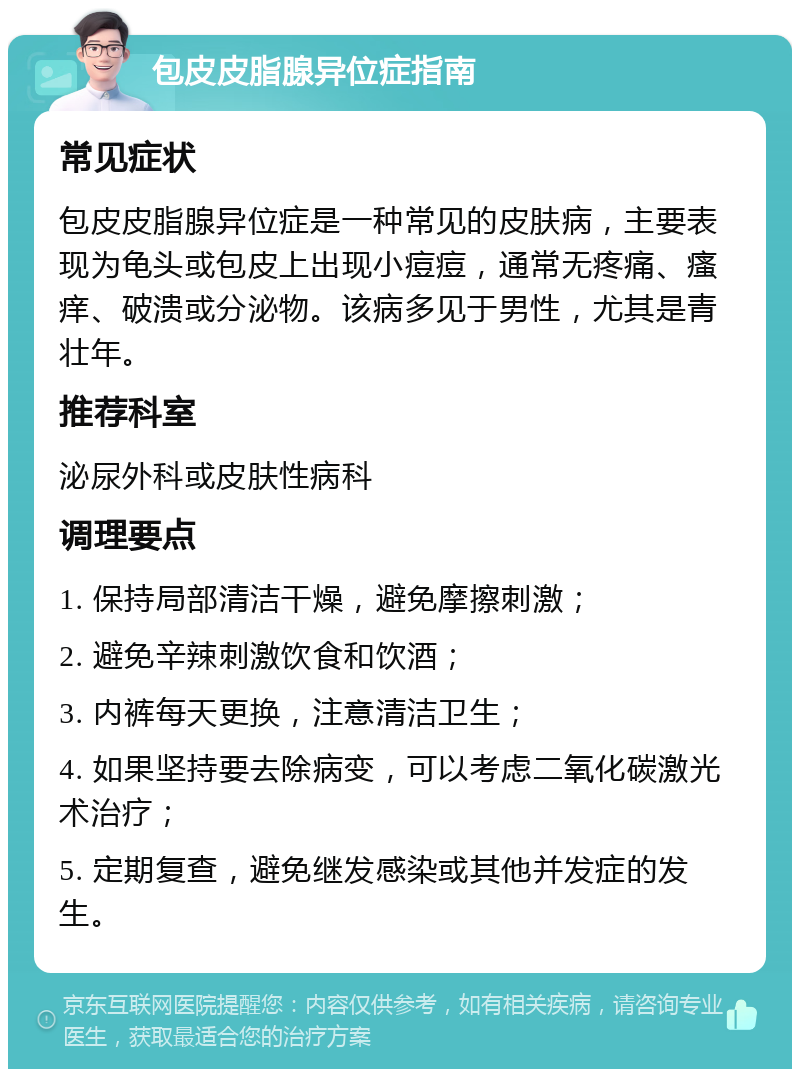 包皮皮脂腺异位症指南 常见症状 包皮皮脂腺异位症是一种常见的皮肤病，主要表现为龟头或包皮上出现小痘痘，通常无疼痛、瘙痒、破溃或分泌物。该病多见于男性，尤其是青壮年。 推荐科室 泌尿外科或皮肤性病科 调理要点 1. 保持局部清洁干燥，避免摩擦刺激； 2. 避免辛辣刺激饮食和饮酒； 3. 内裤每天更换，注意清洁卫生； 4. 如果坚持要去除病变，可以考虑二氧化碳激光术治疗； 5. 定期复查，避免继发感染或其他并发症的发生。