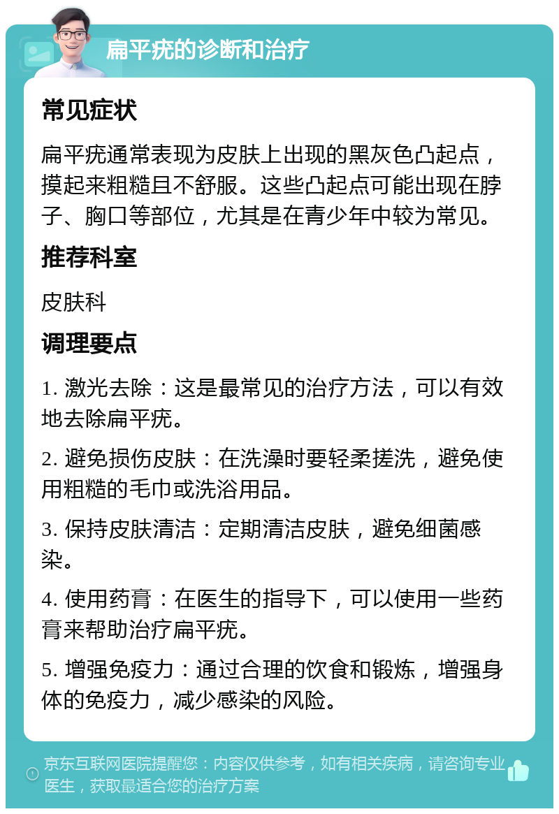 扁平疣的诊断和治疗 常见症状 扁平疣通常表现为皮肤上出现的黑灰色凸起点，摸起来粗糙且不舒服。这些凸起点可能出现在脖子、胸口等部位，尤其是在青少年中较为常见。 推荐科室 皮肤科 调理要点 1. 激光去除：这是最常见的治疗方法，可以有效地去除扁平疣。 2. 避免损伤皮肤：在洗澡时要轻柔搓洗，避免使用粗糙的毛巾或洗浴用品。 3. 保持皮肤清洁：定期清洁皮肤，避免细菌感染。 4. 使用药膏：在医生的指导下，可以使用一些药膏来帮助治疗扁平疣。 5. 增强免疫力：通过合理的饮食和锻炼，增强身体的免疫力，减少感染的风险。