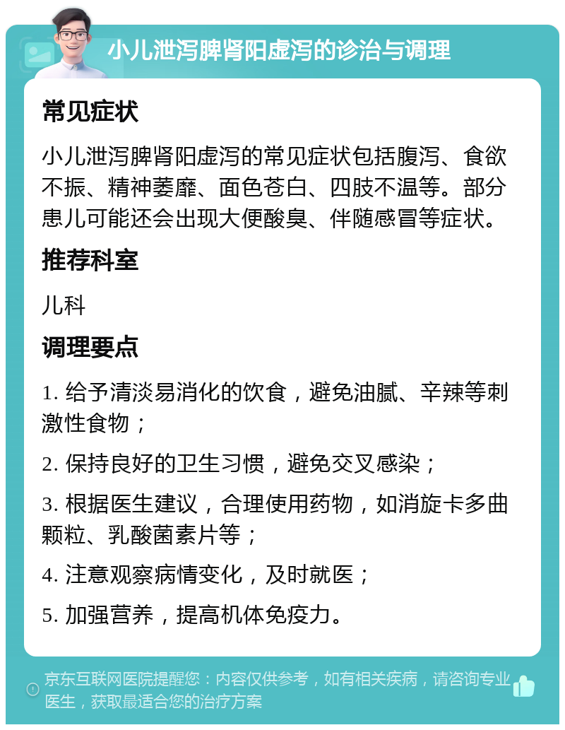 小儿泄泻脾肾阳虚泻的诊治与调理 常见症状 小儿泄泻脾肾阳虚泻的常见症状包括腹泻、食欲不振、精神萎靡、面色苍白、四肢不温等。部分患儿可能还会出现大便酸臭、伴随感冒等症状。 推荐科室 儿科 调理要点 1. 给予清淡易消化的饮食，避免油腻、辛辣等刺激性食物； 2. 保持良好的卫生习惯，避免交叉感染； 3. 根据医生建议，合理使用药物，如消旋卡多曲颗粒、乳酸菌素片等； 4. 注意观察病情变化，及时就医； 5. 加强营养，提高机体免疫力。