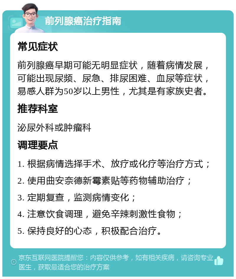 前列腺癌治疗指南 常见症状 前列腺癌早期可能无明显症状，随着病情发展，可能出现尿频、尿急、排尿困难、血尿等症状，易感人群为50岁以上男性，尤其是有家族史者。 推荐科室 泌尿外科或肿瘤科 调理要点 1. 根据病情选择手术、放疗或化疗等治疗方式； 2. 使用曲安奈德新霉素贴等药物辅助治疗； 3. 定期复查，监测病情变化； 4. 注意饮食调理，避免辛辣刺激性食物； 5. 保持良好的心态，积极配合治疗。