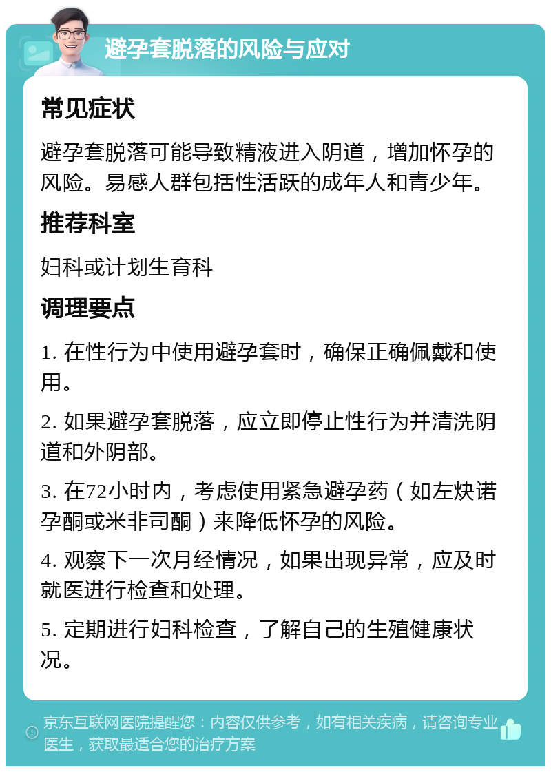 避孕套脱落的风险与应对 常见症状 避孕套脱落可能导致精液进入阴道，增加怀孕的风险。易感人群包括性活跃的成年人和青少年。 推荐科室 妇科或计划生育科 调理要点 1. 在性行为中使用避孕套时，确保正确佩戴和使用。 2. 如果避孕套脱落，应立即停止性行为并清洗阴道和外阴部。 3. 在72小时内，考虑使用紧急避孕药（如左炔诺孕酮或米非司酮）来降低怀孕的风险。 4. 观察下一次月经情况，如果出现异常，应及时就医进行检查和处理。 5. 定期进行妇科检查，了解自己的生殖健康状况。