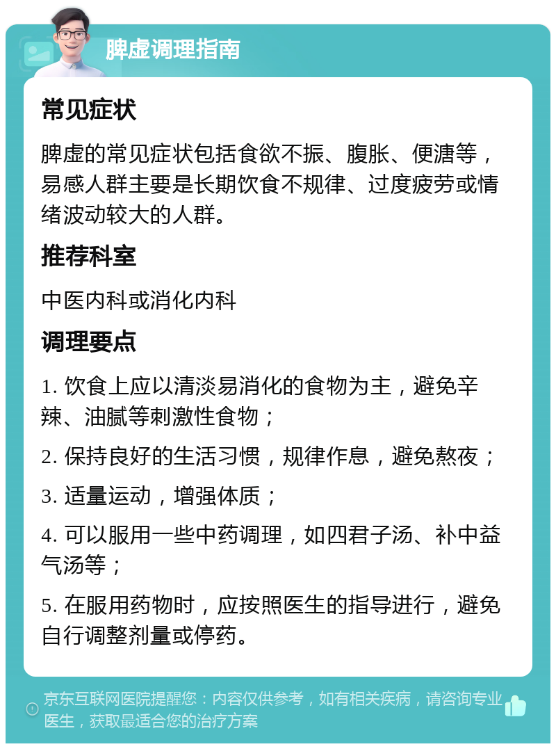 脾虚调理指南 常见症状 脾虚的常见症状包括食欲不振、腹胀、便溏等，易感人群主要是长期饮食不规律、过度疲劳或情绪波动较大的人群。 推荐科室 中医内科或消化内科 调理要点 1. 饮食上应以清淡易消化的食物为主，避免辛辣、油腻等刺激性食物； 2. 保持良好的生活习惯，规律作息，避免熬夜； 3. 适量运动，增强体质； 4. 可以服用一些中药调理，如四君子汤、补中益气汤等； 5. 在服用药物时，应按照医生的指导进行，避免自行调整剂量或停药。