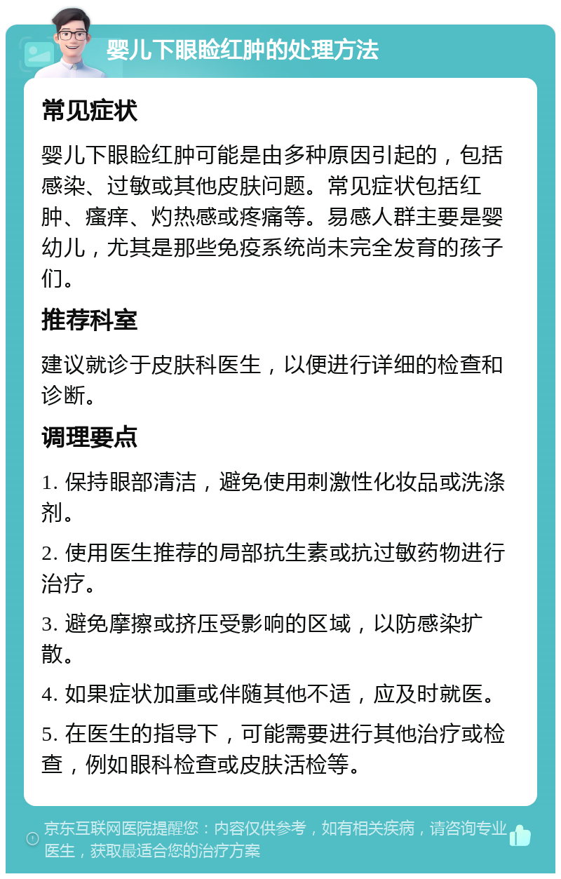 婴儿下眼睑红肿的处理方法 常见症状 婴儿下眼睑红肿可能是由多种原因引起的，包括感染、过敏或其他皮肤问题。常见症状包括红肿、瘙痒、灼热感或疼痛等。易感人群主要是婴幼儿，尤其是那些免疫系统尚未完全发育的孩子们。 推荐科室 建议就诊于皮肤科医生，以便进行详细的检查和诊断。 调理要点 1. 保持眼部清洁，避免使用刺激性化妆品或洗涤剂。 2. 使用医生推荐的局部抗生素或抗过敏药物进行治疗。 3. 避免摩擦或挤压受影响的区域，以防感染扩散。 4. 如果症状加重或伴随其他不适，应及时就医。 5. 在医生的指导下，可能需要进行其他治疗或检查，例如眼科检查或皮肤活检等。