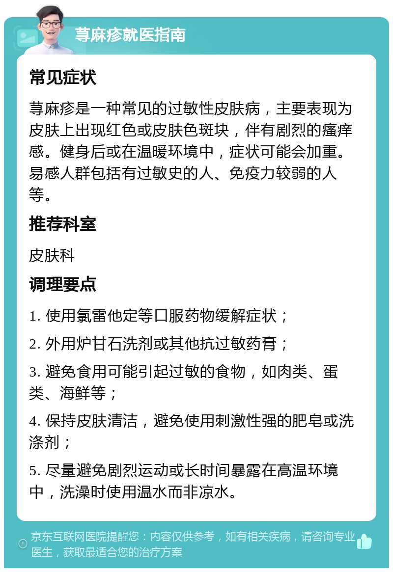 荨麻疹就医指南 常见症状 荨麻疹是一种常见的过敏性皮肤病，主要表现为皮肤上出现红色或皮肤色斑块，伴有剧烈的瘙痒感。健身后或在温暖环境中，症状可能会加重。易感人群包括有过敏史的人、免疫力较弱的人等。 推荐科室 皮肤科 调理要点 1. 使用氯雷他定等口服药物缓解症状； 2. 外用炉甘石洗剂或其他抗过敏药膏； 3. 避免食用可能引起过敏的食物，如肉类、蛋类、海鲜等； 4. 保持皮肤清洁，避免使用刺激性强的肥皂或洗涤剂； 5. 尽量避免剧烈运动或长时间暴露在高温环境中，洗澡时使用温水而非凉水。