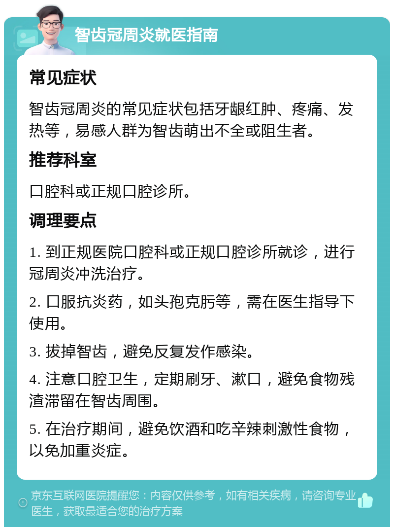 智齿冠周炎就医指南 常见症状 智齿冠周炎的常见症状包括牙龈红肿、疼痛、发热等，易感人群为智齿萌出不全或阻生者。 推荐科室 口腔科或正规口腔诊所。 调理要点 1. 到正规医院口腔科或正规口腔诊所就诊，进行冠周炎冲洗治疗。 2. 口服抗炎药，如头孢克肟等，需在医生指导下使用。 3. 拔掉智齿，避免反复发作感染。 4. 注意口腔卫生，定期刷牙、漱口，避免食物残渣滞留在智齿周围。 5. 在治疗期间，避免饮酒和吃辛辣刺激性食物，以免加重炎症。