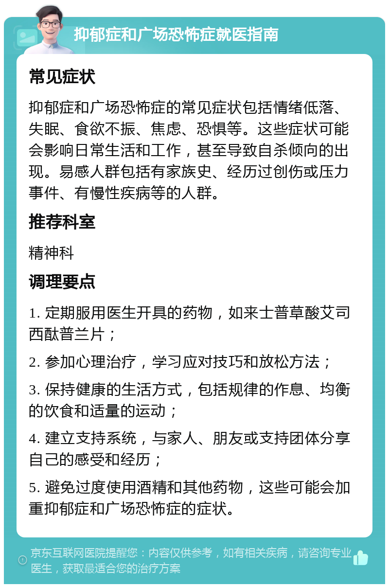 抑郁症和广场恐怖症就医指南 常见症状 抑郁症和广场恐怖症的常见症状包括情绪低落、失眠、食欲不振、焦虑、恐惧等。这些症状可能会影响日常生活和工作，甚至导致自杀倾向的出现。易感人群包括有家族史、经历过创伤或压力事件、有慢性疾病等的人群。 推荐科室 精神科 调理要点 1. 定期服用医生开具的药物，如来士普草酸艾司西酞普兰片； 2. 参加心理治疗，学习应对技巧和放松方法； 3. 保持健康的生活方式，包括规律的作息、均衡的饮食和适量的运动； 4. 建立支持系统，与家人、朋友或支持团体分享自己的感受和经历； 5. 避免过度使用酒精和其他药物，这些可能会加重抑郁症和广场恐怖症的症状。