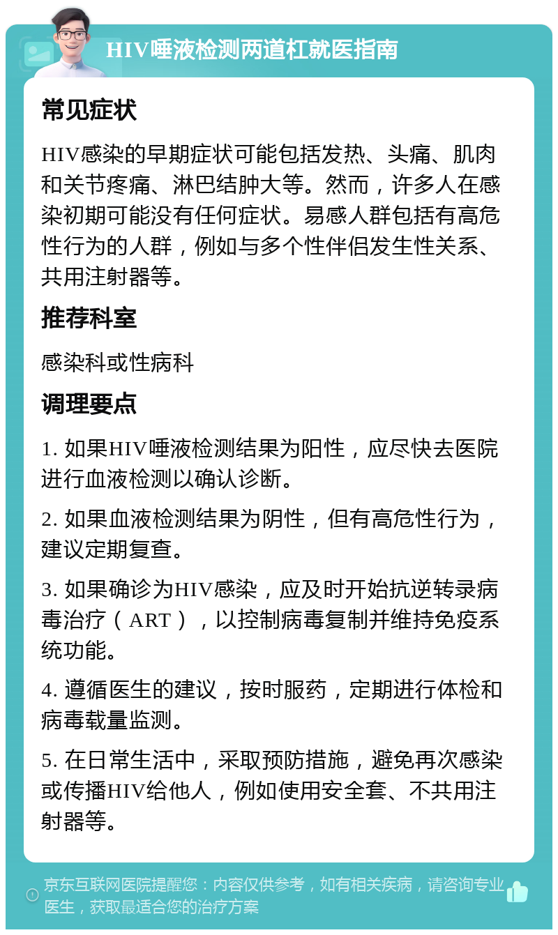 HIV唾液检测两道杠就医指南 常见症状 HIV感染的早期症状可能包括发热、头痛、肌肉和关节疼痛、淋巴结肿大等。然而，许多人在感染初期可能没有任何症状。易感人群包括有高危性行为的人群，例如与多个性伴侣发生性关系、共用注射器等。 推荐科室 感染科或性病科 调理要点 1. 如果HIV唾液检测结果为阳性，应尽快去医院进行血液检测以确认诊断。 2. 如果血液检测结果为阴性，但有高危性行为，建议定期复查。 3. 如果确诊为HIV感染，应及时开始抗逆转录病毒治疗（ART），以控制病毒复制并维持免疫系统功能。 4. 遵循医生的建议，按时服药，定期进行体检和病毒载量监测。 5. 在日常生活中，采取预防措施，避免再次感染或传播HIV给他人，例如使用安全套、不共用注射器等。