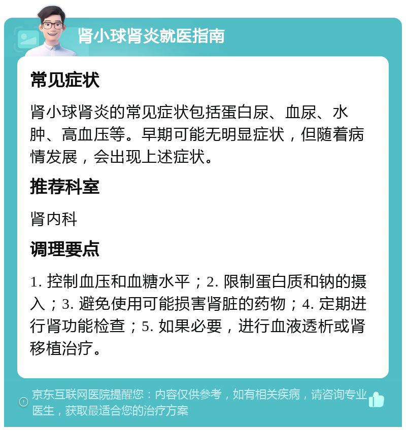 肾小球肾炎就医指南 常见症状 肾小球肾炎的常见症状包括蛋白尿、血尿、水肿、高血压等。早期可能无明显症状，但随着病情发展，会出现上述症状。 推荐科室 肾内科 调理要点 1. 控制血压和血糖水平；2. 限制蛋白质和钠的摄入；3. 避免使用可能损害肾脏的药物；4. 定期进行肾功能检查；5. 如果必要，进行血液透析或肾移植治疗。