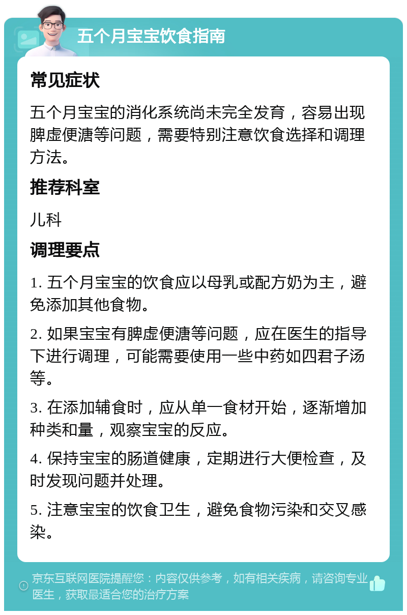 五个月宝宝饮食指南 常见症状 五个月宝宝的消化系统尚未完全发育，容易出现脾虚便溏等问题，需要特别注意饮食选择和调理方法。 推荐科室 儿科 调理要点 1. 五个月宝宝的饮食应以母乳或配方奶为主，避免添加其他食物。 2. 如果宝宝有脾虚便溏等问题，应在医生的指导下进行调理，可能需要使用一些中药如四君子汤等。 3. 在添加辅食时，应从单一食材开始，逐渐增加种类和量，观察宝宝的反应。 4. 保持宝宝的肠道健康，定期进行大便检查，及时发现问题并处理。 5. 注意宝宝的饮食卫生，避免食物污染和交叉感染。