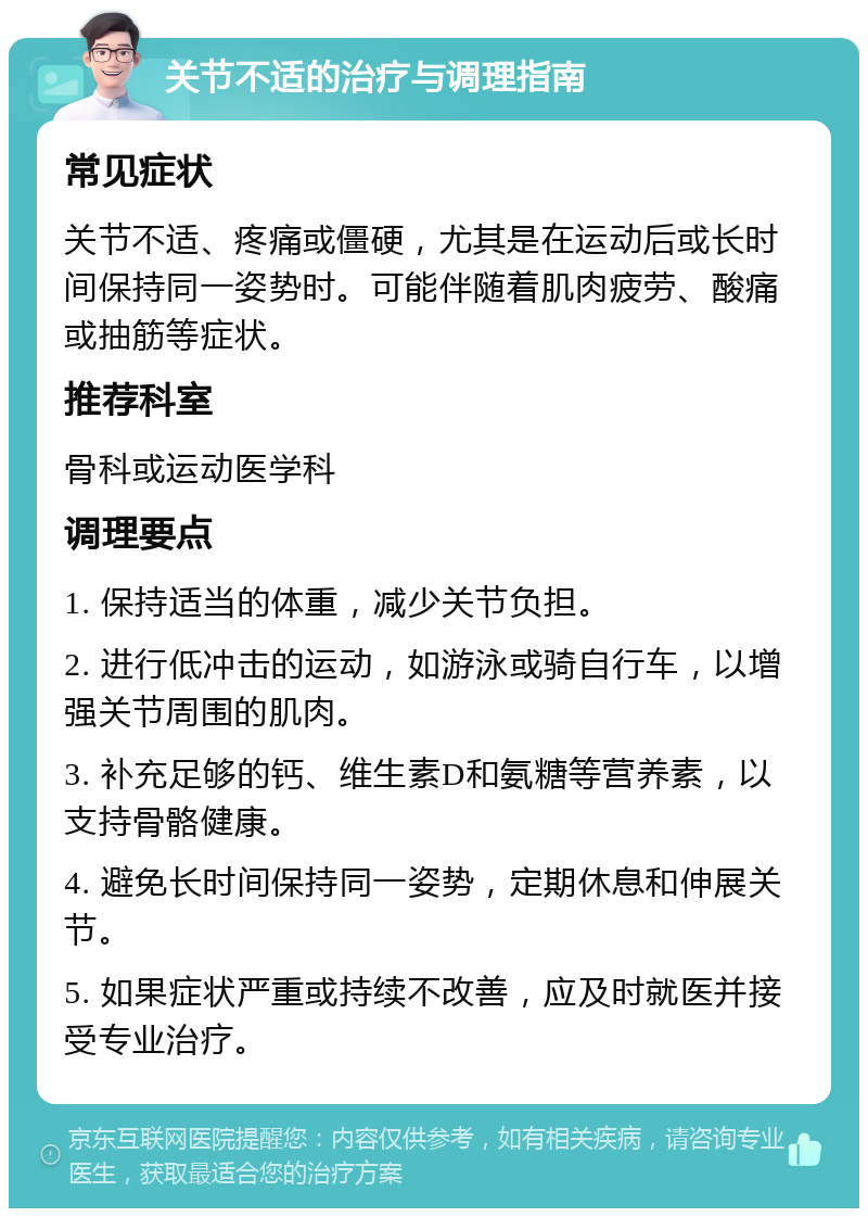 关节不适的治疗与调理指南 常见症状 关节不适、疼痛或僵硬，尤其是在运动后或长时间保持同一姿势时。可能伴随着肌肉疲劳、酸痛或抽筋等症状。 推荐科室 骨科或运动医学科 调理要点 1. 保持适当的体重，减少关节负担。 2. 进行低冲击的运动，如游泳或骑自行车，以增强关节周围的肌肉。 3. 补充足够的钙、维生素D和氨糖等营养素，以支持骨骼健康。 4. 避免长时间保持同一姿势，定期休息和伸展关节。 5. 如果症状严重或持续不改善，应及时就医并接受专业治疗。