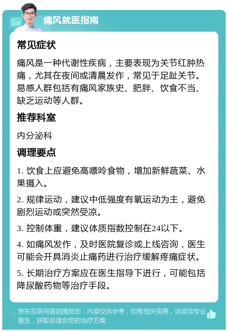 痛风就医指南 常见症状 痛风是一种代谢性疾病，主要表现为关节红肿热痛，尤其在夜间或清晨发作，常见于足趾关节。易感人群包括有痛风家族史、肥胖、饮食不当、缺乏运动等人群。 推荐科室 内分泌科 调理要点 1. 饮食上应避免高嘌呤食物，增加新鲜蔬菜、水果摄入。 2. 规律运动，建议中低强度有氧运动为主，避免剧烈运动或突然受凉。 3. 控制体重，建议体质指数控制在24以下。 4. 如痛风发作，及时医院复诊或上线咨询，医生可能会开具消炎止痛药进行治疗缓解疼痛症状。 5. 长期治疗方案应在医生指导下进行，可能包括降尿酸药物等治疗手段。