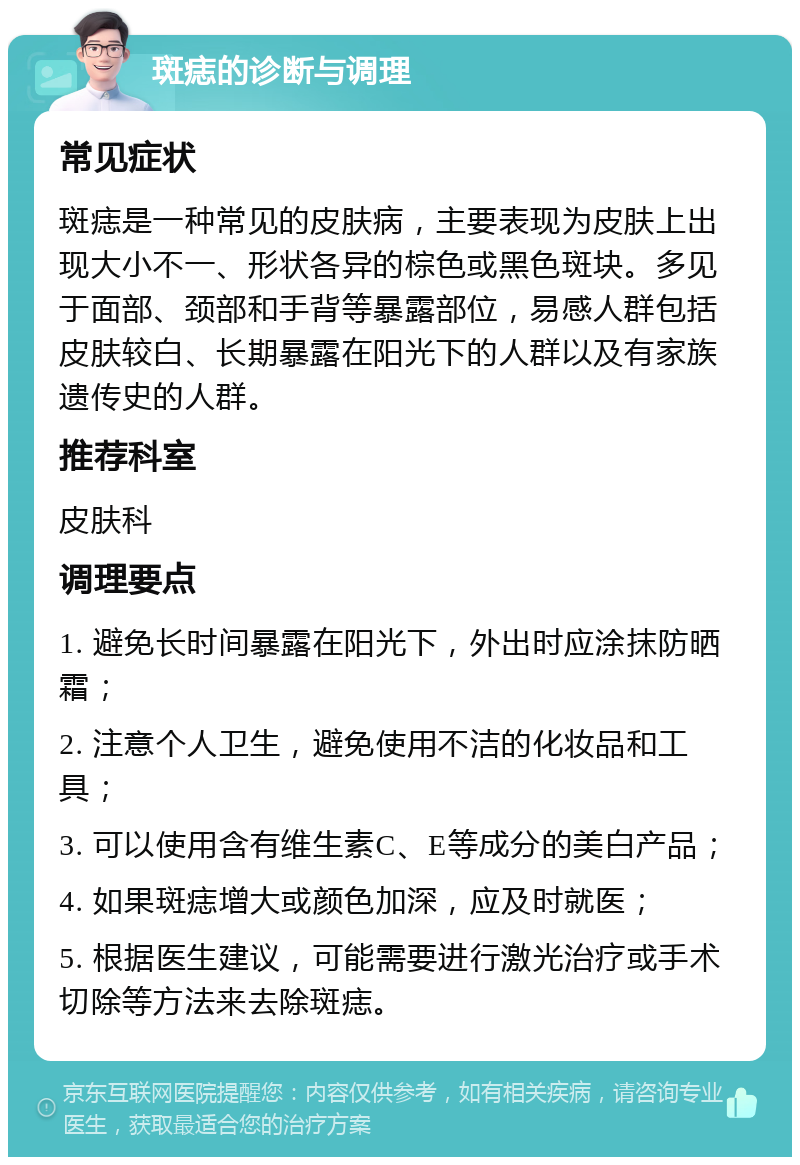 斑痣的诊断与调理 常见症状 斑痣是一种常见的皮肤病，主要表现为皮肤上出现大小不一、形状各异的棕色或黑色斑块。多见于面部、颈部和手背等暴露部位，易感人群包括皮肤较白、长期暴露在阳光下的人群以及有家族遗传史的人群。 推荐科室 皮肤科 调理要点 1. 避免长时间暴露在阳光下，外出时应涂抹防晒霜； 2. 注意个人卫生，避免使用不洁的化妆品和工具； 3. 可以使用含有维生素C、E等成分的美白产品； 4. 如果斑痣增大或颜色加深，应及时就医； 5. 根据医生建议，可能需要进行激光治疗或手术切除等方法来去除斑痣。