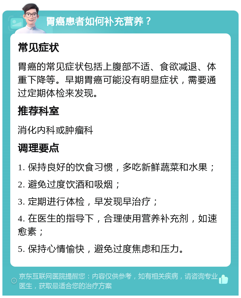 胃癌患者如何补充营养？ 常见症状 胃癌的常见症状包括上腹部不适、食欲减退、体重下降等。早期胃癌可能没有明显症状，需要通过定期体检来发现。 推荐科室 消化内科或肿瘤科 调理要点 1. 保持良好的饮食习惯，多吃新鲜蔬菜和水果； 2. 避免过度饮酒和吸烟； 3. 定期进行体检，早发现早治疗； 4. 在医生的指导下，合理使用营养补充剂，如速愈素； 5. 保持心情愉快，避免过度焦虑和压力。