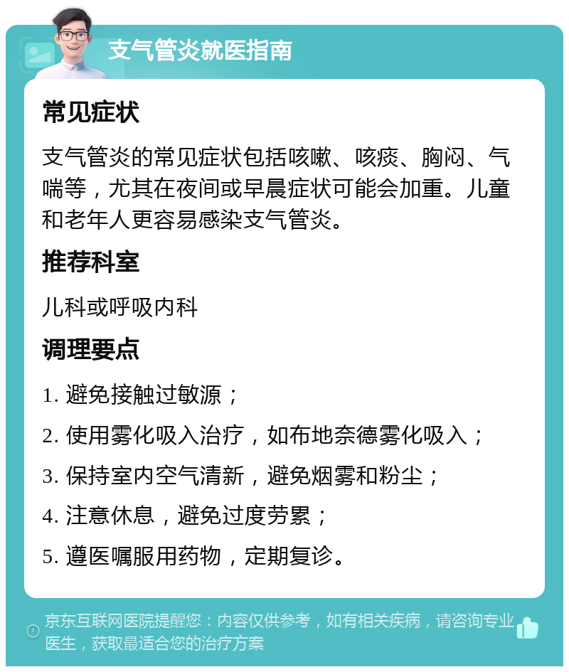 支气管炎就医指南 常见症状 支气管炎的常见症状包括咳嗽、咳痰、胸闷、气喘等，尤其在夜间或早晨症状可能会加重。儿童和老年人更容易感染支气管炎。 推荐科室 儿科或呼吸内科 调理要点 1. 避免接触过敏源； 2. 使用雾化吸入治疗，如布地奈德雾化吸入； 3. 保持室内空气清新，避免烟雾和粉尘； 4. 注意休息，避免过度劳累； 5. 遵医嘱服用药物，定期复诊。