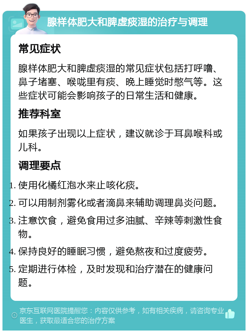 腺样体肥大和脾虚痰湿的治疗与调理 常见症状 腺样体肥大和脾虚痰湿的常见症状包括打呼噜、鼻子堵塞、喉咙里有痰、晚上睡觉时憋气等。这些症状可能会影响孩子的日常生活和健康。 推荐科室 如果孩子出现以上症状，建议就诊于耳鼻喉科或儿科。 调理要点 使用化橘红泡水来止咳化痰。 可以用制剂雾化或者滴鼻来辅助调理鼻炎问题。 注意饮食，避免食用过多油腻、辛辣等刺激性食物。 保持良好的睡眠习惯，避免熬夜和过度疲劳。 定期进行体检，及时发现和治疗潜在的健康问题。