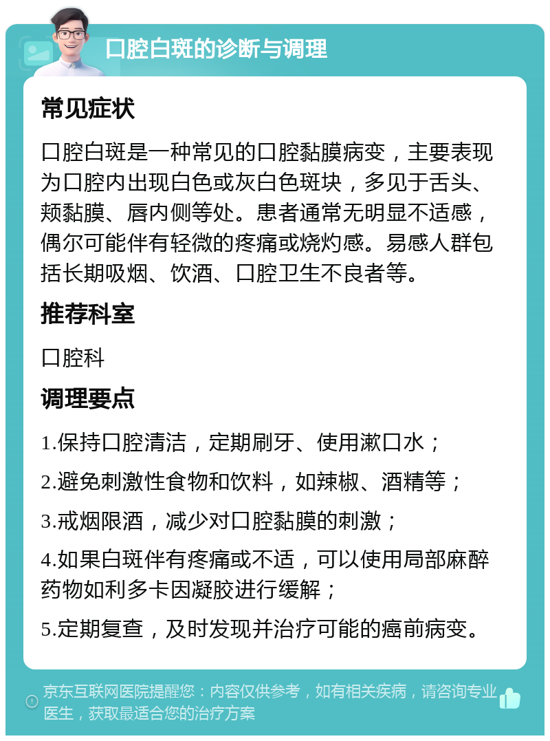 口腔白斑的诊断与调理 常见症状 口腔白斑是一种常见的口腔黏膜病变，主要表现为口腔内出现白色或灰白色斑块，多见于舌头、颊黏膜、唇内侧等处。患者通常无明显不适感，偶尔可能伴有轻微的疼痛或烧灼感。易感人群包括长期吸烟、饮酒、口腔卫生不良者等。 推荐科室 口腔科 调理要点 1.保持口腔清洁，定期刷牙、使用漱口水； 2.避免刺激性食物和饮料，如辣椒、酒精等； 3.戒烟限酒，减少对口腔黏膜的刺激； 4.如果白斑伴有疼痛或不适，可以使用局部麻醉药物如利多卡因凝胶进行缓解； 5.定期复查，及时发现并治疗可能的癌前病变。