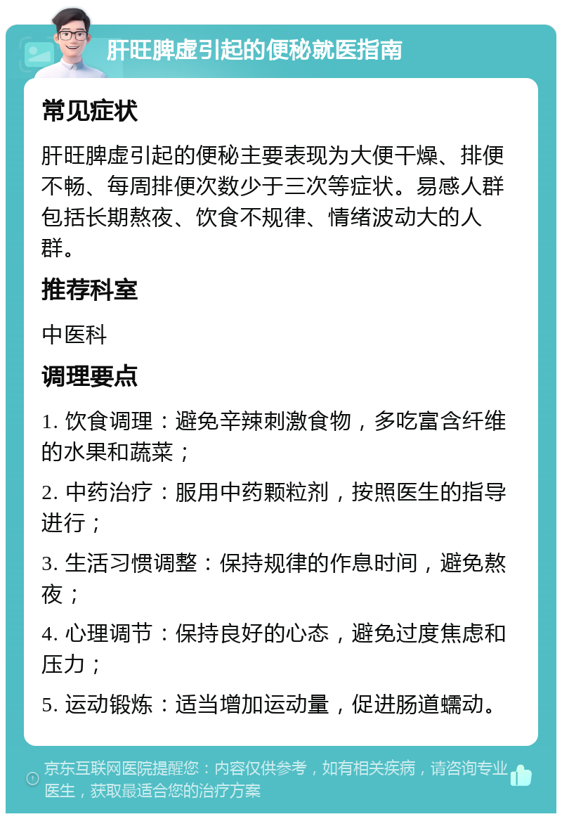 肝旺脾虚引起的便秘就医指南 常见症状 肝旺脾虚引起的便秘主要表现为大便干燥、排便不畅、每周排便次数少于三次等症状。易感人群包括长期熬夜、饮食不规律、情绪波动大的人群。 推荐科室 中医科 调理要点 1. 饮食调理：避免辛辣刺激食物，多吃富含纤维的水果和蔬菜； 2. 中药治疗：服用中药颗粒剂，按照医生的指导进行； 3. 生活习惯调整：保持规律的作息时间，避免熬夜； 4. 心理调节：保持良好的心态，避免过度焦虑和压力； 5. 运动锻炼：适当增加运动量，促进肠道蠕动。