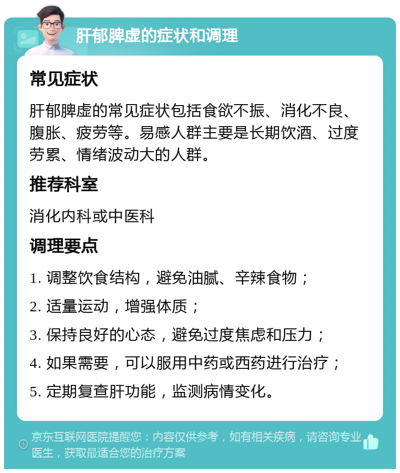 肝郁脾虚的症状和调理 常见症状 肝郁脾虚的常见症状包括食欲不振、消化不良、腹胀、疲劳等。易感人群主要是长期饮酒、过度劳累、情绪波动大的人群。 推荐科室 消化内科或中医科 调理要点 1. 调整饮食结构，避免油腻、辛辣食物； 2. 适量运动，增强体质； 3. 保持良好的心态，避免过度焦虑和压力； 4. 如果需要，可以服用中药或西药进行治疗； 5. 定期复查肝功能，监测病情变化。