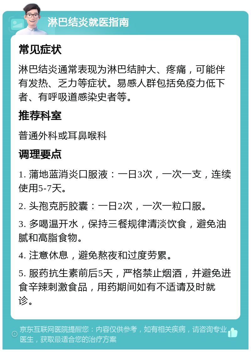 淋巴结炎就医指南 常见症状 淋巴结炎通常表现为淋巴结肿大、疼痛，可能伴有发热、乏力等症状。易感人群包括免疫力低下者、有呼吸道感染史者等。 推荐科室 普通外科或耳鼻喉科 调理要点 1. 蒲地蓝消炎口服液：一日3次，一次一支，连续使用5-7天。 2. 头孢克肟胶囊：一日2次，一次一粒口服。 3. 多喝温开水，保持三餐规律清淡饮食，避免油腻和高脂食物。 4. 注意休息，避免熬夜和过度劳累。 5. 服药抗生素前后5天，严格禁止烟酒，并避免进食辛辣刺激食品，用药期间如有不适请及时就诊。